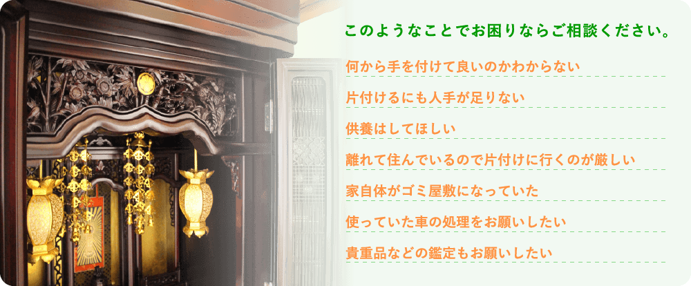 このようなことでお困りならご相談ください。 何から手を付けて良いのかわからない 片付けるにも人手が足りない 供養はしてほしい 離れて住んでいるので片付けに行くのが厳しい 家自体がゴミ屋敷になっていた 使っていた車の処理をお願いしたい 貴重品などの鑑定もお願いしたい