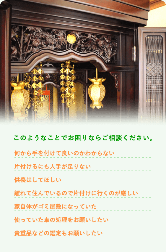 このようなことでお困りならご相談ください。 何から手を付けて良いのかわからない 片付けるにも人手が足りない 供養はしてほしい 離れて住んでいるので片付けに行くのが厳しい 家自体がゴミ屋敷になっていた 使っていた車の処理をお願いしたい 貴重品などの鑑定もお願いしたい